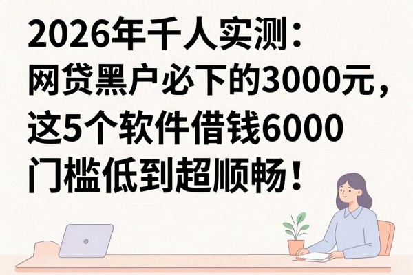 2026年千人实测：网贷黑户必下的3000元，这5个软件借钱6000门槛低到超顺畅！