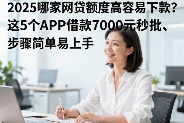 2025哪家网贷额度高容易下款?这5个APP借款7000元秒批、步骤简单易上手