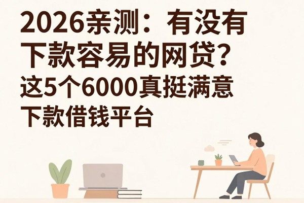 2026亲测:有没有下款容易的网贷?这5个借钱平台下款6000真挺满意