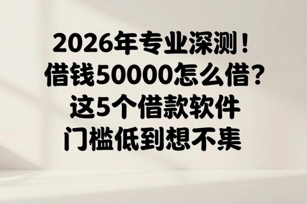 2026年专业深测！借钱50000怎么借？这5个借款软件门槛低到想不到