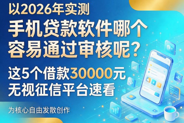 2026年实测：手机贷款软件哪个容易通过审核呢？这5个借款30000元无视征信的平台速看