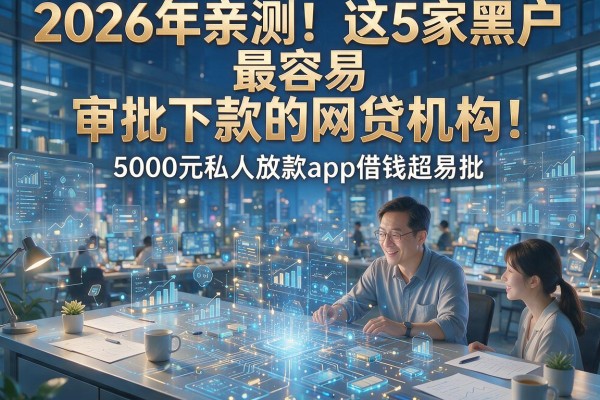 2026年亲测！这5家黑户最容易审批下款的网贷机构，5000元私人放款app借钱超易批