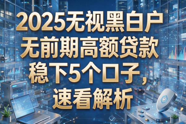 2025无视黑白户,无前期高额贷款稳下5个口子,速看解析!