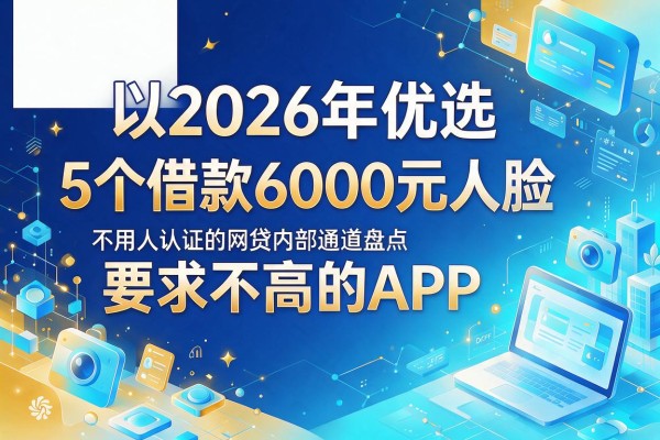 2026年优选：5个借款6000元人脸认证要求不高的APP，最新不用人脸认证的网贷内部通道盘点
