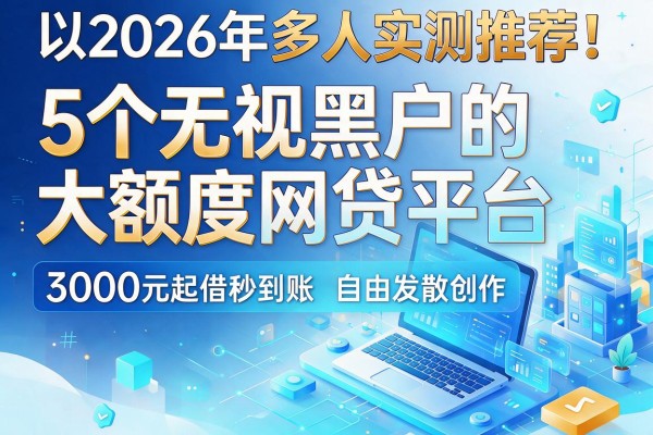 2026年多人实测推荐!5个无视黑户的大额度网贷平台,3000元起借秒到账