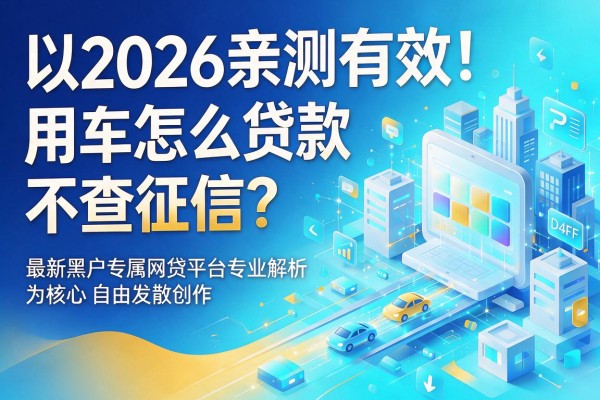 2026亲测有效!用车怎么贷款不查征信?最新黑户专属网贷平台专业解析