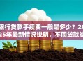 银行贷款手续费一般是多少？2025年最新情况说明，不同贷款类型都讲透