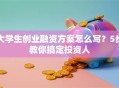 大学生创业融资方案怎么写？5步教你搞定投资人