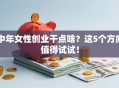 中年女性创业干点啥？这5个方向值得试试！