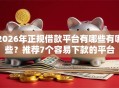 2026年正规借款平台有哪些有哪些？推荐7个容易下款的平台