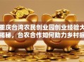 重庆台湾农民创业园创业经验大揭秘，台农合作如何助力乡村振兴？