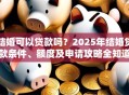 结婚可以贷款吗？2025年结婚贷款条件、额度及申请攻略全知道