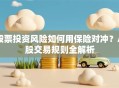 股票投资风险如何用保险对冲？A股交易规则全解析