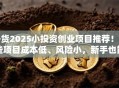 干货2025小投资创业项目推荐！这些项目成本低、风险小，新手也能轻松上手