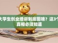 大学生创业培训到底图啥？这3个真相必须知道
