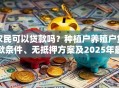 农民可以贷款吗？种植户养殖户贷款条件、无抵押方案及2025年最新政策解读