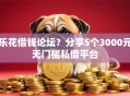 乐花借钱论坛？分享5个3000元无门槛私借平台