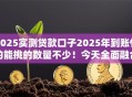 2025实测贷款口子2025年到账快的能挑的数量不少！今天全面融合这五个借款口子！