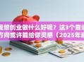 我想创业做什么好呢？这3个靠谱方向或许能给你灵感（2025年避坑指南）
