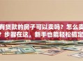 有贷款的房子可以卖吗？怎么卖？步骤在这，新手也能轻松搞定，少走弯路！