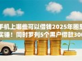 手机上哪些可以借钱2025年圈里实锤！同时罗列5个黑户借款3000app