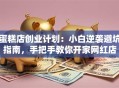 蛋糕店创业计划：小白逆袭避坑指南，手把手教你开家网红店