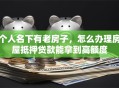 个人名下有老房子，怎么办理房屋抵押贷款能拿到高额度
