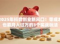 2025年抖音创业新风口！零成本也能月入过万的3个实战玩法