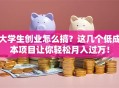 大学生创业怎么搞？这几个低成本项目让你轻松月入过万！