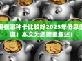 现在哪种卡比较好2025年低息渠道！本文为您隆重叙述！