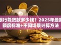 银行能贷款多少钱？2025年最新额度标准+不同场景计算方法