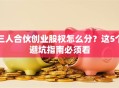三人合伙创业股权怎么分？这5个避坑指南必须看