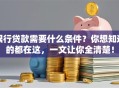 银行贷款需要什么条件？你想知道的都在这，一文让你全清楚！