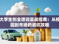 大学生创业培训实战指南：从校园到市场的避坑攻略