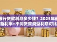 银行贷款利息多少钱？2025年最新利率+不同贷款类型利息对比