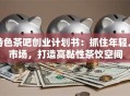 特色茶吧创业计划书：抓住年轻人市场，打造高黏性茶饮空间