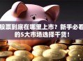 股票到底在哪里上市？新手必看的5大市场选择干货！