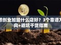 想创业加盟什么店好？3个靠谱方向+避坑干货指南