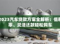 2023汽车贷款方案全解析：低利率、灵活还款轻松购车