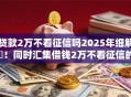 贷款2万不看征信吗2025年细解​！同时汇集借钱2万不看征信的网贷口子