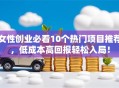 女性创业必看10个热门项目推荐，低成本高回报轻松入局！