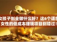 女孩子创业做什么好？这6个适合女性的低成本赚钱项目别错过！