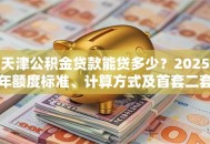 天津公积金贷款能贷多少？2025年额度标准、计算方式及首套二套差异说明