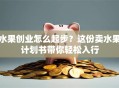水果创业怎么起步？这份卖水果计划书带你轻松入行