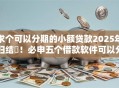 求个可以分期的小额贷款2025年归结​！必申五个借款软件可以分期小额贷款