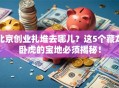 北京创业扎堆去哪儿？这5个藏龙卧虎的宝地必须揭秘！
