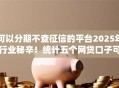 可以分期不查征信的平台2025年行业秘辛！统计五个网贷口子可以分期不查征信