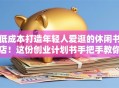 低成本打造年轻人爱逛的休闲书店！这份创业计划书手把手教你落地