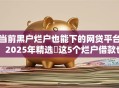 当前黑户烂户也能下的网贷平台！2025年精选​这5个烂户借款也能下的网贷口子