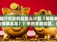 银行贷款利息怎么计算（等额本金等额本息）？手把手教你算，新手也能快速学会
